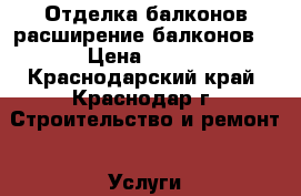 Отделка балконов,расширение балконов. › Цена ­ 100 - Краснодарский край, Краснодар г. Строительство и ремонт » Услуги   . Краснодарский край